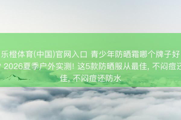 乐橙体育(中国)官网入口 青少年防晒霜哪个牌子好安全? 2026夏季户外实测! 这5款防晒服从最佳， 不闷痘还防水