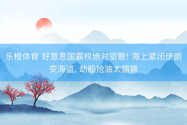 乐橙体育 好意思国霸权绝对驱散! 海上紧闭伊朗变海盗, 劫船抢油太猖獗
