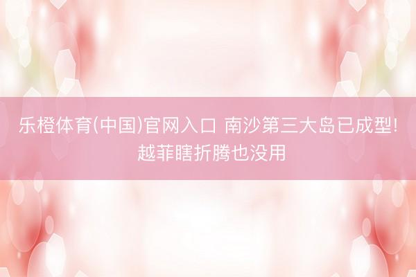 乐橙体育(中国)官网入口 南沙第三大岛已成型! 越菲瞎折腾也没用