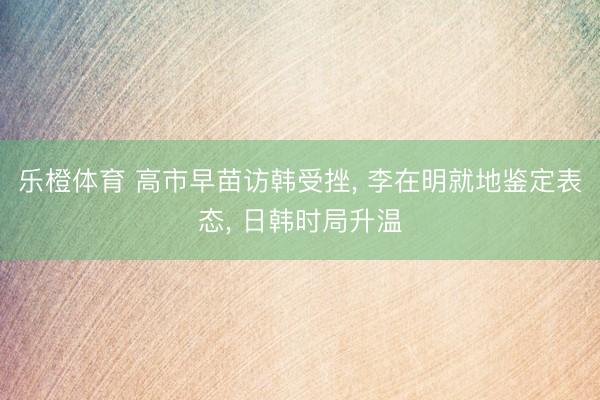 乐橙体育 高市早苗访韩受挫， 李在明就地鉴定表态， 日韩时局升温