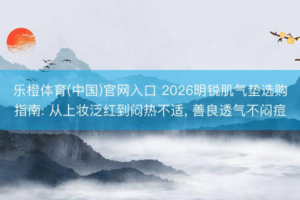 乐橙体育(中国)官网入口 2026明锐肌气垫选购指南: 从上妆泛红到闷热不适， 善良透气不闷痘