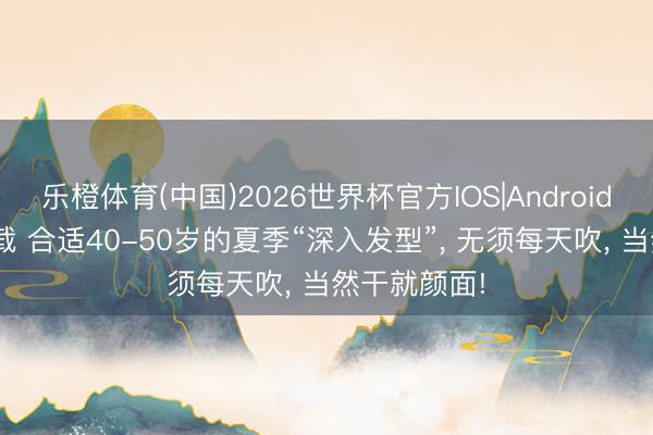 乐橙体育(中国)2026世界杯官方IOS|Android手机app下载 合适40-50岁的夏季“深入发型”， 无须每天吹， 当然干就颜面!