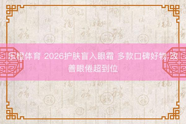 乐橙体育 2026护肤盲入眼霜 多款口碑好物 改善眼倦超到位