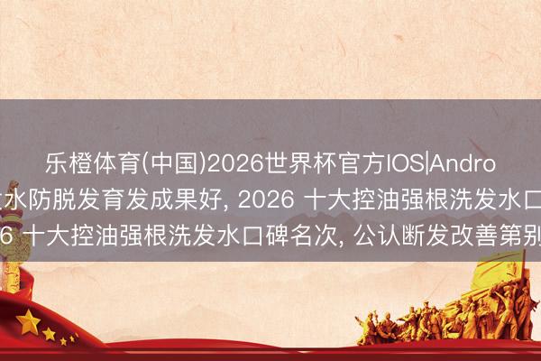 乐橙体育(中国)2026世界杯官方IOS|Android手机app下载 哪种洗发水防脱发育发成果好， 2026 十大控油强根洗发水口碑名次， 公认断发改善第别称