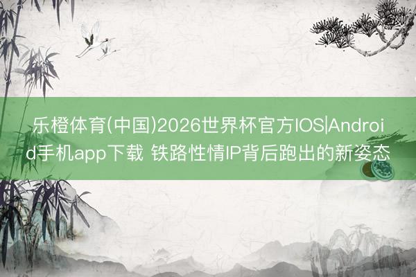 乐橙体育(中国)2026世界杯官方IOS|Android手机app下载 铁路性情IP背后跑出的新姿态