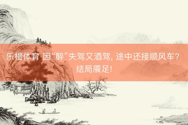 乐橙体育 因“醉”失驾又酒驾， 途中还接顺风车? 结局餍足!