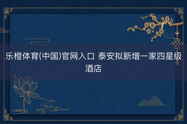 乐橙体育(中国)官网入口 泰安拟新增一家四星级酒店