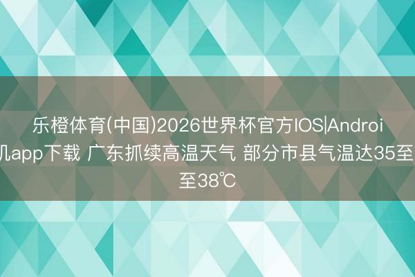 乐橙体育(中国)2026世界杯官方IOS|Android手机app下载 广东抓续高温天气 部分市县气温达35至38℃