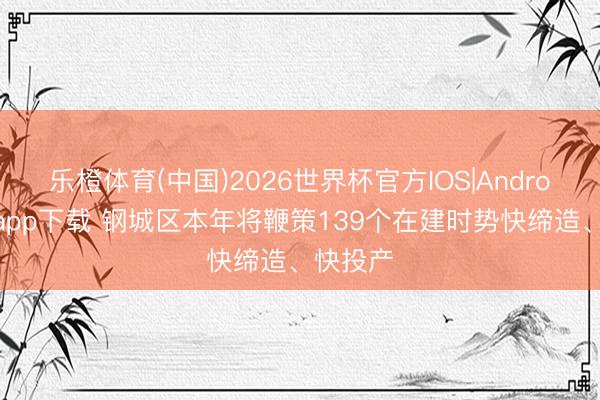 乐橙体育(中国)2026世界杯官方IOS|Android手机app下载 钢城区本年将鞭策139个在建时势快缔造、快投产