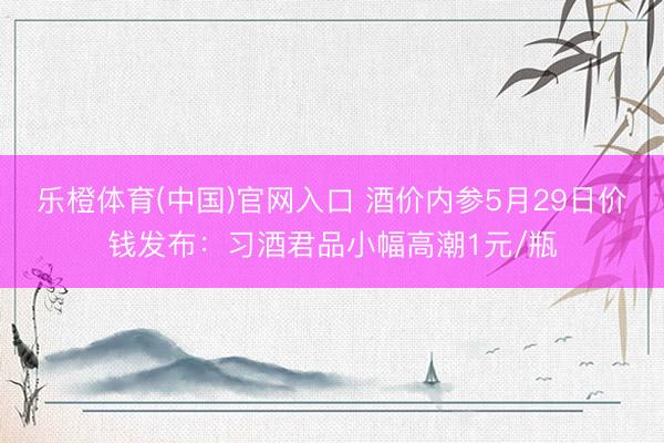 乐橙体育(中国)官网入口 酒价内参5月29日价钱发布：习酒君品小幅高潮1元/瓶