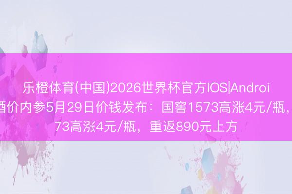乐橙体育(中国)2026世界杯官方IOS|Android手机app下载 酒价内参5月29日价钱发布：国窖1573高涨4元/瓶，重返890元上方