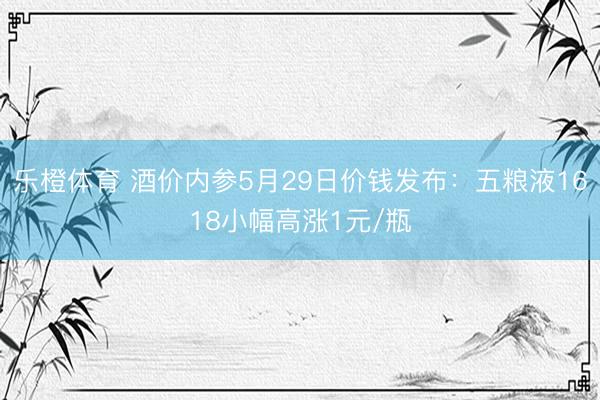 乐橙体育 酒价内参5月29日价钱发布：五粮液1618小幅高涨1元/瓶