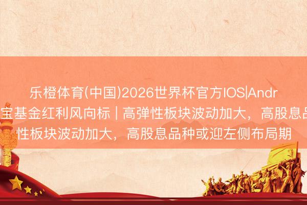 乐橙体育(中国)2026世界杯官方IOS|Android手机app下载 华宝基金红利风向标 | 高弹性板块波动加大，高股息品种或迎左侧布局期
