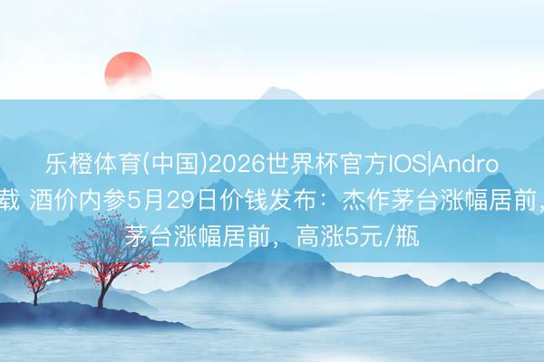 乐橙体育(中国)2026世界杯官方IOS|Android手机app下载 酒价内参5月29日价钱发布：杰作茅台涨幅居前，高涨5元/瓶