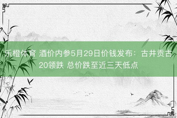 乐橙体育 酒价内参5月29日价钱发布：古井贡古20领跌 总价跌至近三天低点