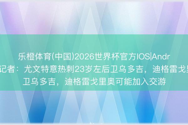 乐橙体育(中国)2026世界杯官方IOS|Android手机app下载 记者：尤文特意热刺23岁左后卫乌多吉，迪格雷戈里奥可能加入交游