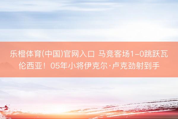 乐橙体育(中国)官网入口 马竞客场1-0跳跃瓦伦西亚！05年小将伊克尔·卢克劲射到手