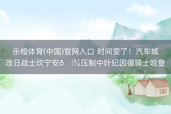 乐橙体育(中国)官网入口 时间变了！汽车城改日战士坎宁安🦾压制中叶纪因循骑士哈登♞