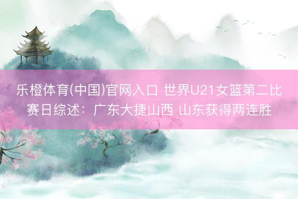 乐橙体育(中国)官网入口 世界U21女篮第二比赛日综述：广东大捷山西 山东获得两连胜