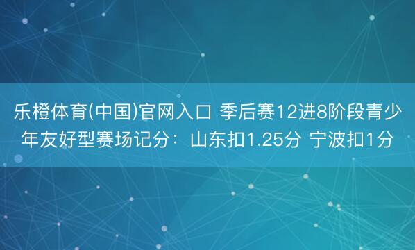 乐橙体育(中国)官网入口 季后赛12进8阶段青少年友好型赛场记分：山东扣1.25分 宁波扣1分