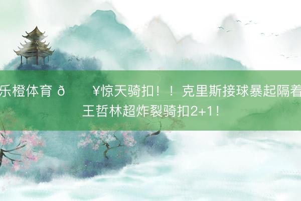 乐橙体育 💥惊天骑扣！！克里斯接球暴起隔着王哲林超炸裂骑扣2+1！