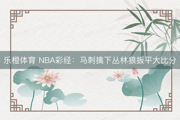 乐橙体育 NBA彩经：马刺擒下丛林狼扳平大比分