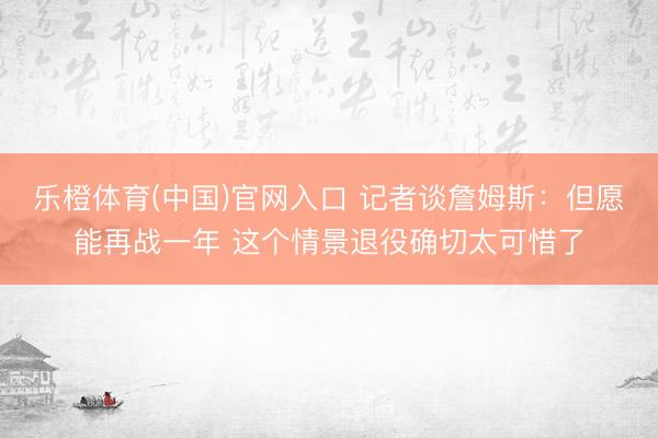 乐橙体育(中国)官网入口 记者谈詹姆斯:但愿能再战一年 这个情景退役确切太可惜了