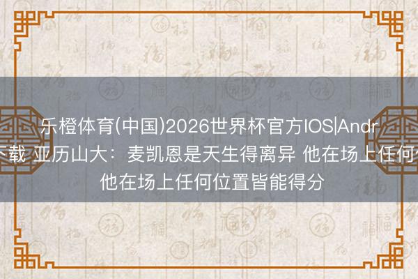 乐橙体育(中国)2026世界杯官方IOS|Android手机app下载 亚历山大:麦凯恩是天生得离异 他在场上任何位置皆能得分