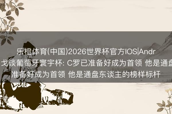 乐橙体育(中国)2026世界杯官方IOS|Android手机app下载 菲戈谈葡萄牙寰宇杯: C罗已准备好成为首领 他是通盘东谈主的榜样标杆