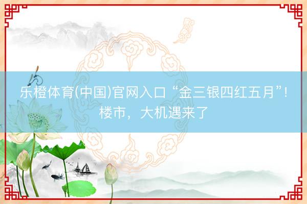 乐橙体育(中国)官网入口 “金三银四红五月”！楼市，大机遇来了