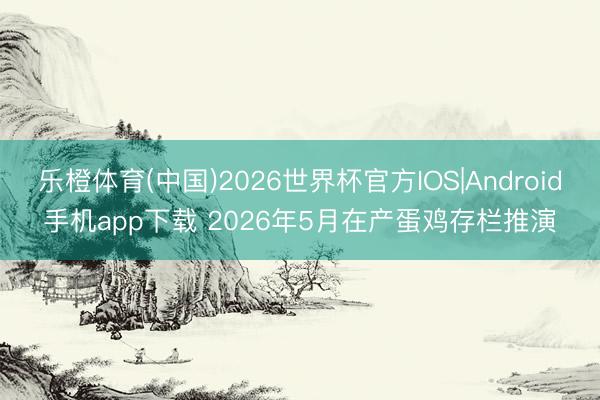 乐橙体育(中国)2026世界杯官方IOS|Android手机app下载 2026年5月在产蛋鸡存栏推演