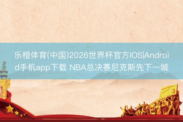 乐橙体育(中国)2026世界杯官方IOS|Android手机app下载 NBA总决赛尼克斯先下一城