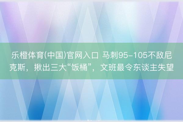 乐橙体育(中国)官网入口 马刺95-105不敌尼克斯，揪出三大“饭桶”，文班最令东谈主失望