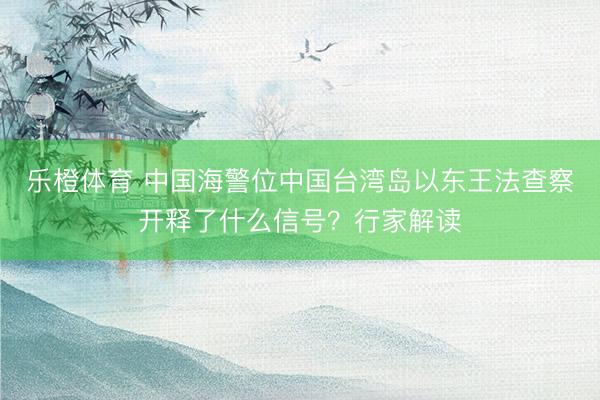 乐橙体育 中国海警位中国台湾岛以东王法查察开释了什么信号？行家解读