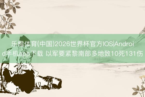 乐橙体育(中国)2026世界杯官方IOS|Android手机app下载 以军要紧黎南部多地致10死131伤