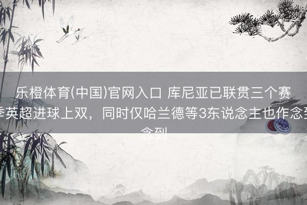 乐橙体育(中国)官网入口 库尼亚已联贯三个赛季英超进球上双，同时仅哈兰德等3东说念主也作念到