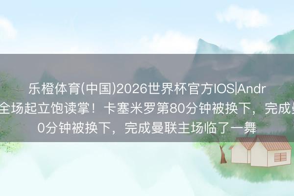 乐橙体育(中国)2026世界杯官方IOS|Android手机app下载 全场起立饱读掌！卡塞米罗第80分钟被换下，完成曼联主场临了一舞