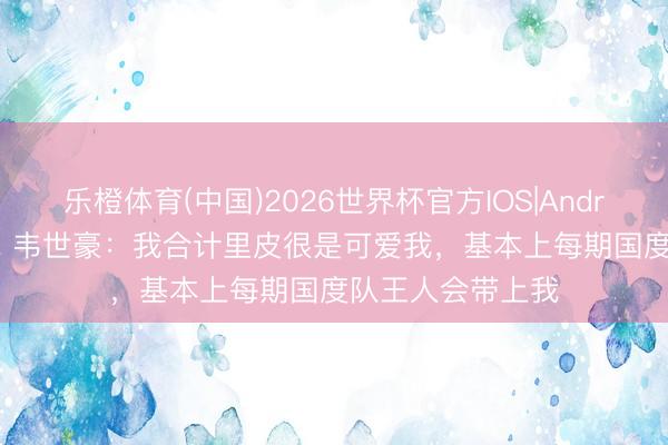 乐橙体育(中国)2026世界杯官方IOS|Android手机app下载 韦世豪：我合计里皮很是可爱我，基本上每期国度队王人会带上我