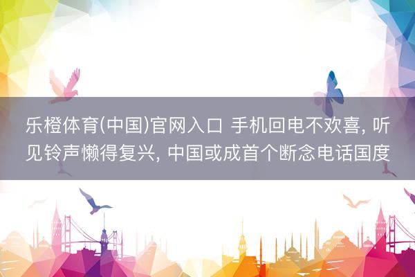 乐橙体育(中国)官网入口 手机回电不欢喜， 听见铃声懒得复兴， 中国或成首个断念电话国度