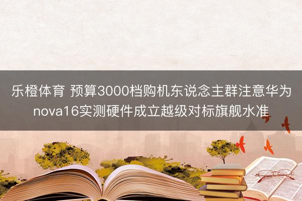 乐橙体育 预算3000档购机东说念主群注意华为nova16实测硬件成立越级对标旗舰水准