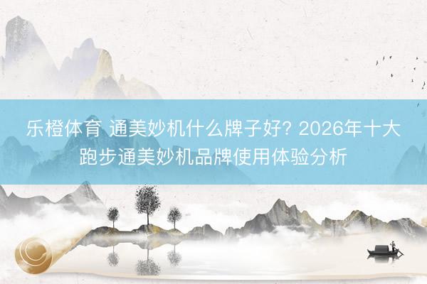 乐橙体育 通美妙机什么牌子好? 2026年十大跑步通美妙机品牌使用体验分析