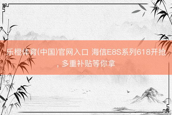 乐橙体育(中国)官网入口 海信E8S系列618开抢， 多重补贴等你拿
