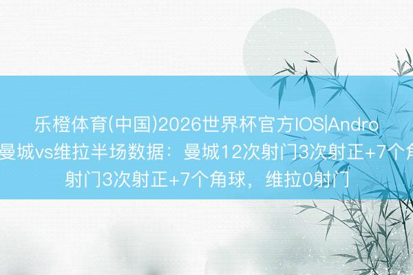 乐橙体育(中国)2026世界杯官方IOS|Android手机app下载 曼城vs维拉半场数据：曼城12次射门3次射正+7个角球，维拉0射门