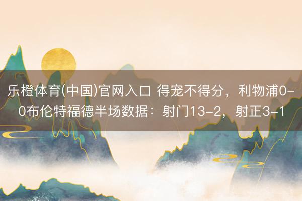 乐橙体育(中国)官网入口 得宠不得分，利物浦0-0布伦特福德半场数据：射门13-2，<a href=
