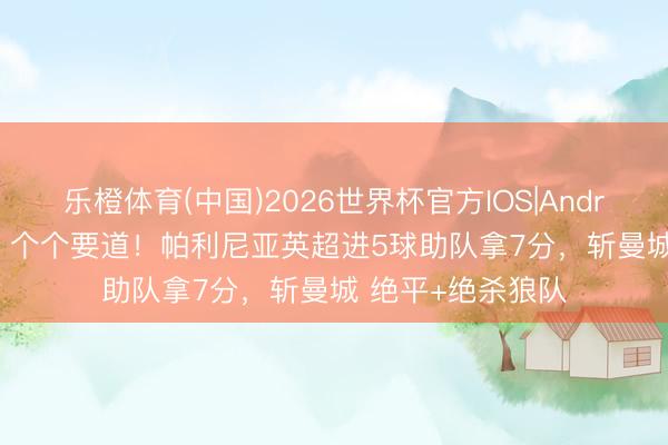 乐橙体育(中国)2026世界杯官方IOS|Android手机app下载 个个要道！帕利尼亚英超进5球助队拿7分，斩曼城 绝平+绝杀狼队