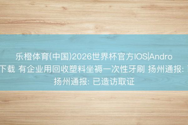 乐橙体育(中国)2026世界杯官方IOS|Android手机app下载 有企业用回收塑料坐褥一次性牙刷 扬州通报: 已造访取证