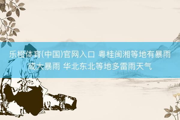 乐橙体育(中国)官网入口 粤桂闽湘等地有暴雨或大暴雨 华北东北等地多雷雨天气