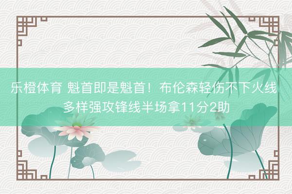 乐橙体育 魁首即是魁首!布伦森轻伤不下火线 多样强攻锋线半场拿11分2助
