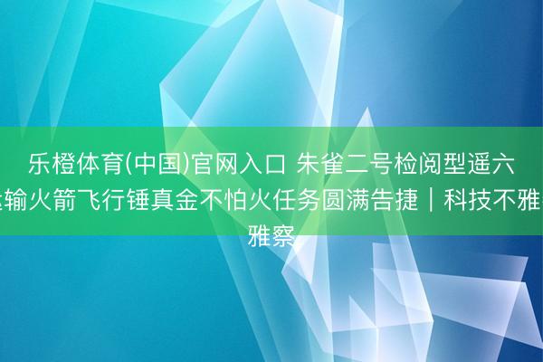 乐橙体育(中国)官网入口 朱雀二号检阅型遥六运输火箭飞行锤真金不怕火任务圆满告捷｜科技不雅察
