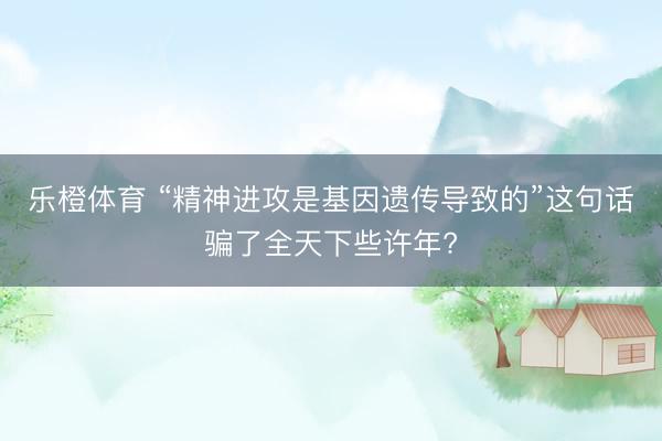 乐橙体育 “精神进攻是基因遗传导致的”这句话骗了全天下些许年?